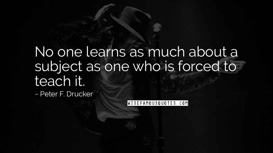 Peter F. Drucker Quotes: No one learns as much about a subject as one who is forced to teach it.