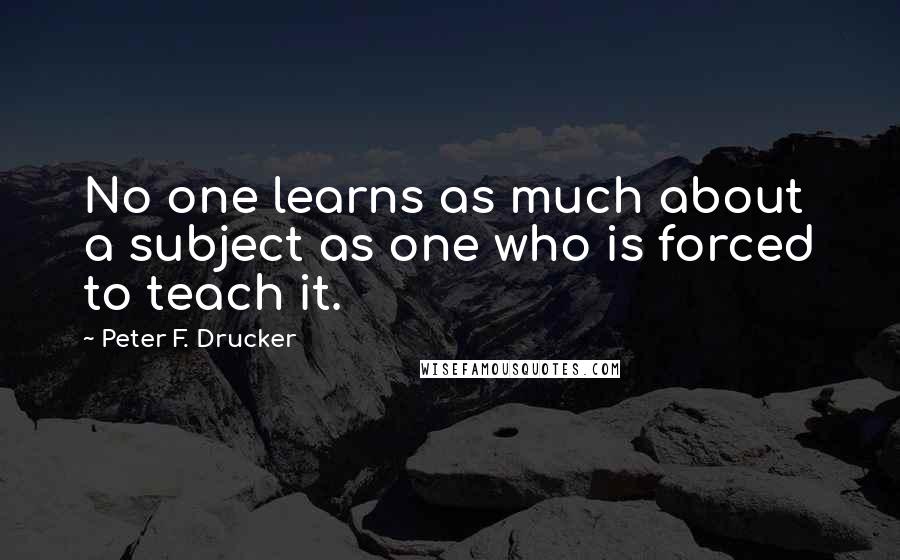 Peter F. Drucker Quotes: No one learns as much about a subject as one who is forced to teach it.