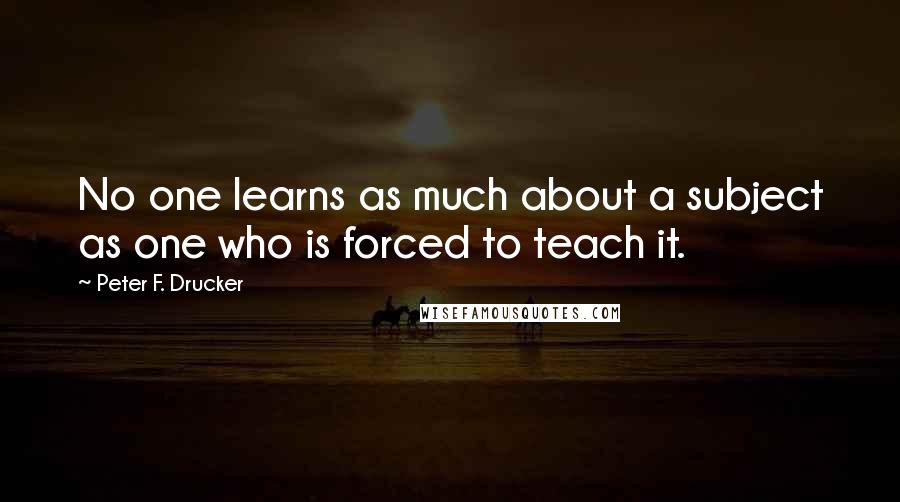 Peter F. Drucker Quotes: No one learns as much about a subject as one who is forced to teach it.