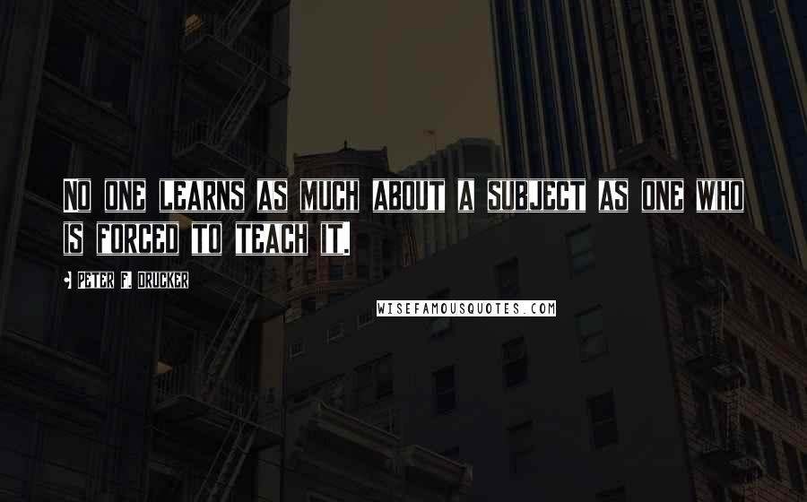 Peter F. Drucker Quotes: No one learns as much about a subject as one who is forced to teach it.