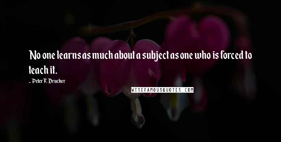 Peter F. Drucker Quotes: No one learns as much about a subject as one who is forced to teach it.