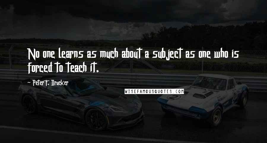 Peter F. Drucker Quotes: No one learns as much about a subject as one who is forced to teach it.