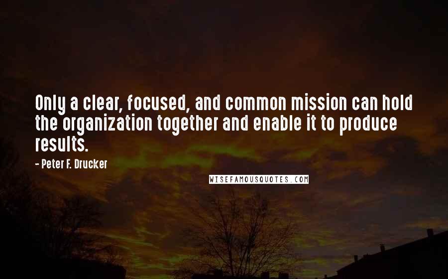 Peter F. Drucker Quotes: Only a clear, focused, and common mission can hold the organization together and enable it to produce results.