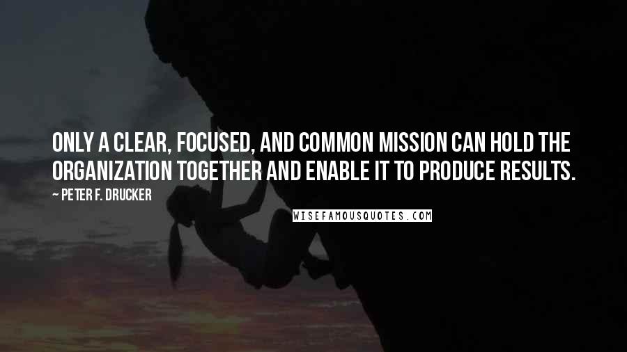 Peter F. Drucker Quotes: Only a clear, focused, and common mission can hold the organization together and enable it to produce results.