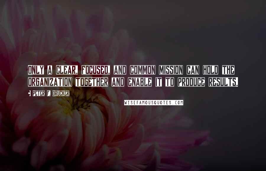 Peter F. Drucker Quotes: Only a clear, focused, and common mission can hold the organization together and enable it to produce results.