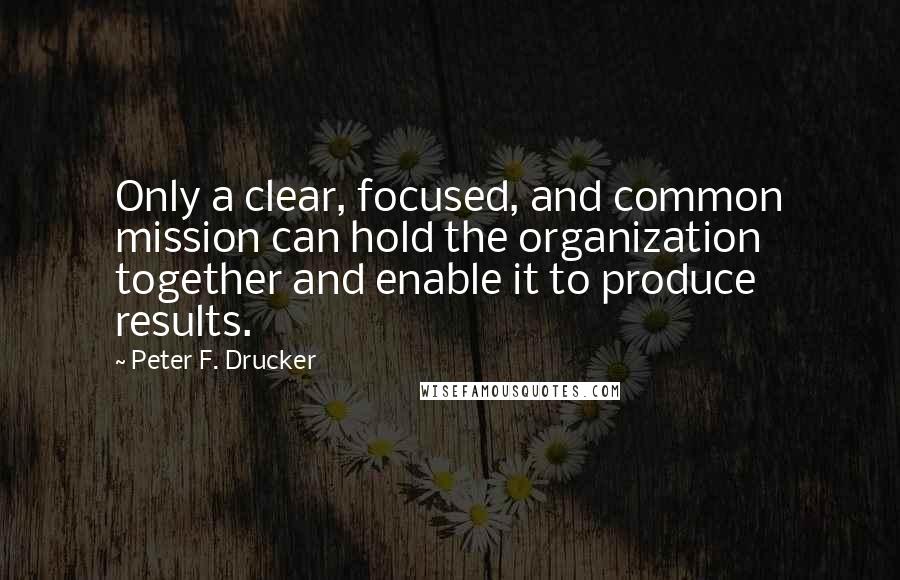 Peter F. Drucker Quotes: Only a clear, focused, and common mission can hold the organization together and enable it to produce results.