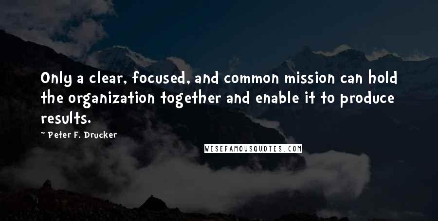 Peter F. Drucker Quotes: Only a clear, focused, and common mission can hold the organization together and enable it to produce results.