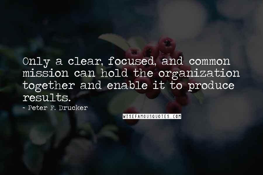 Peter F. Drucker Quotes: Only a clear, focused, and common mission can hold the organization together and enable it to produce results.