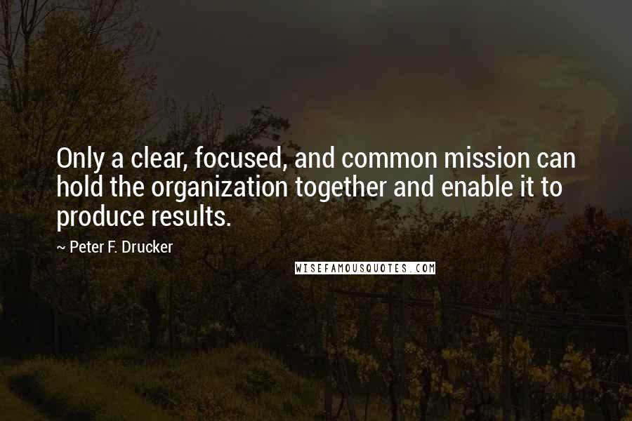 Peter F. Drucker Quotes: Only a clear, focused, and common mission can hold the organization together and enable it to produce results.