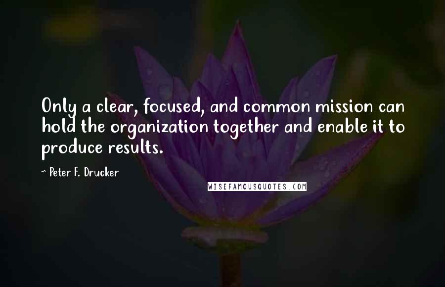 Peter F. Drucker Quotes: Only a clear, focused, and common mission can hold the organization together and enable it to produce results.