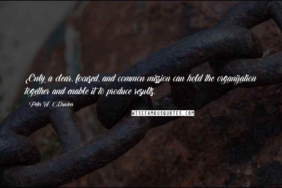 Peter F. Drucker Quotes: Only a clear, focused, and common mission can hold the organization together and enable it to produce results.