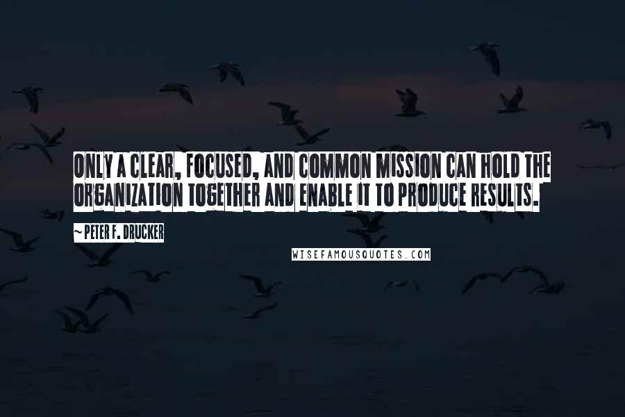 Peter F. Drucker Quotes: Only a clear, focused, and common mission can hold the organization together and enable it to produce results.