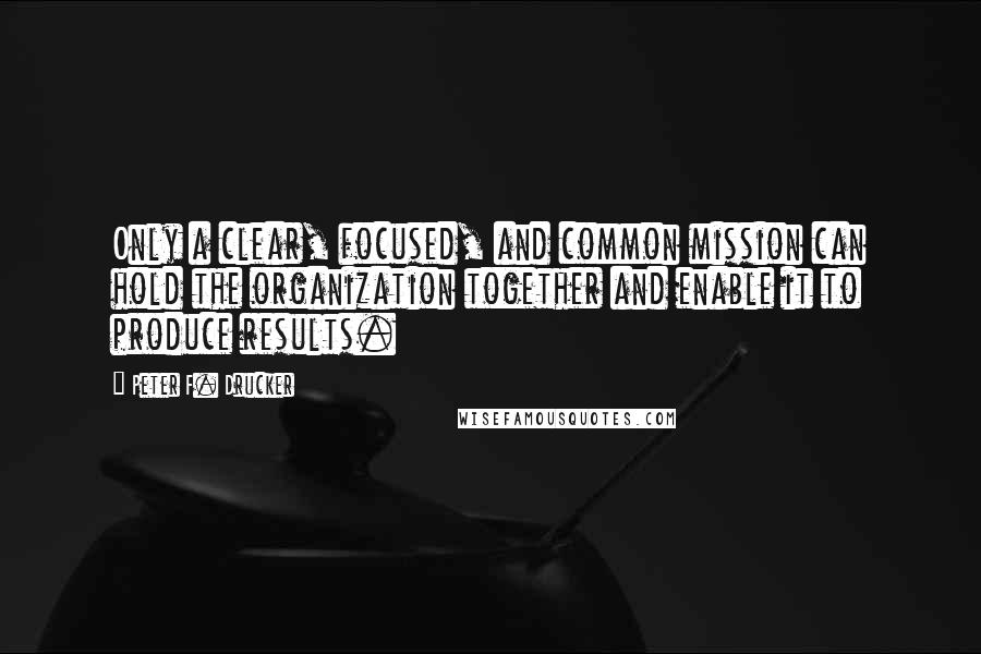 Peter F. Drucker Quotes: Only a clear, focused, and common mission can hold the organization together and enable it to produce results.