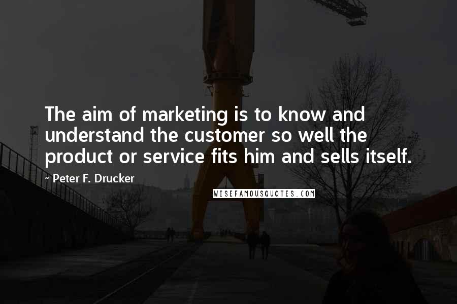 Peter F. Drucker Quotes: The aim of marketing is to know and understand the customer so well the product or service fits him and sells itself.