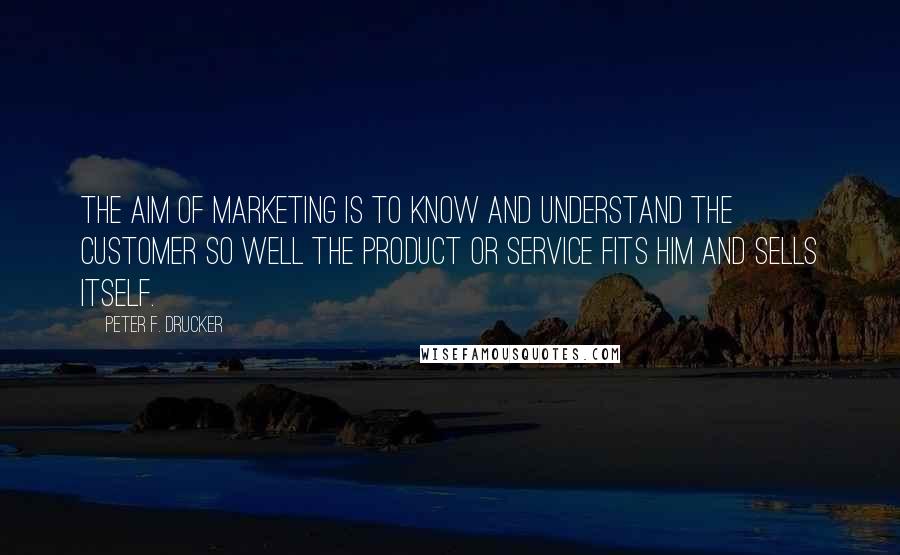 Peter F. Drucker Quotes: The aim of marketing is to know and understand the customer so well the product or service fits him and sells itself.