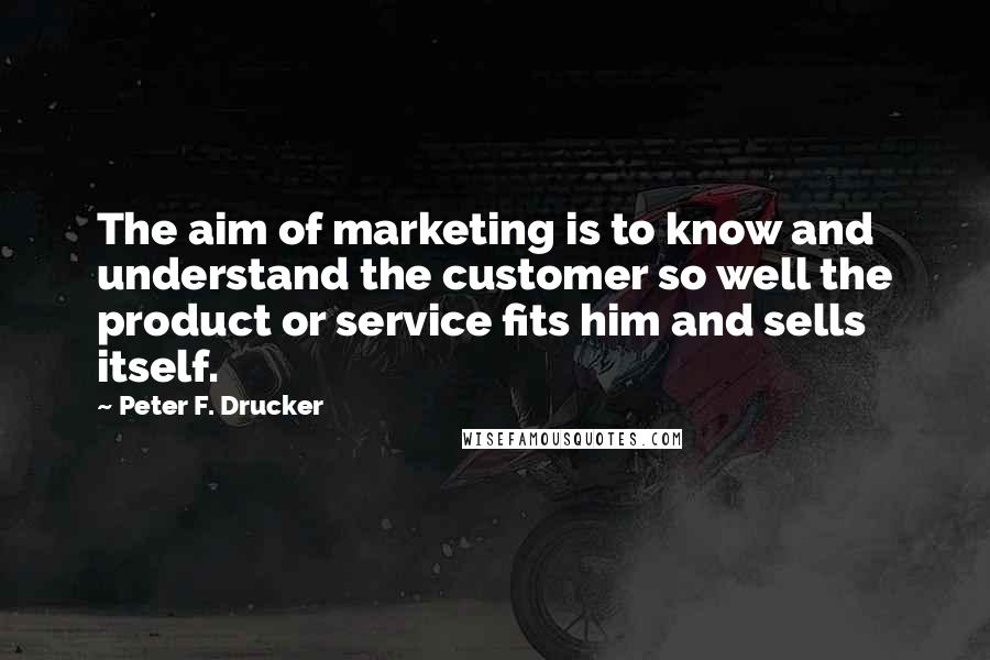 Peter F. Drucker Quotes: The aim of marketing is to know and understand the customer so well the product or service fits him and sells itself.