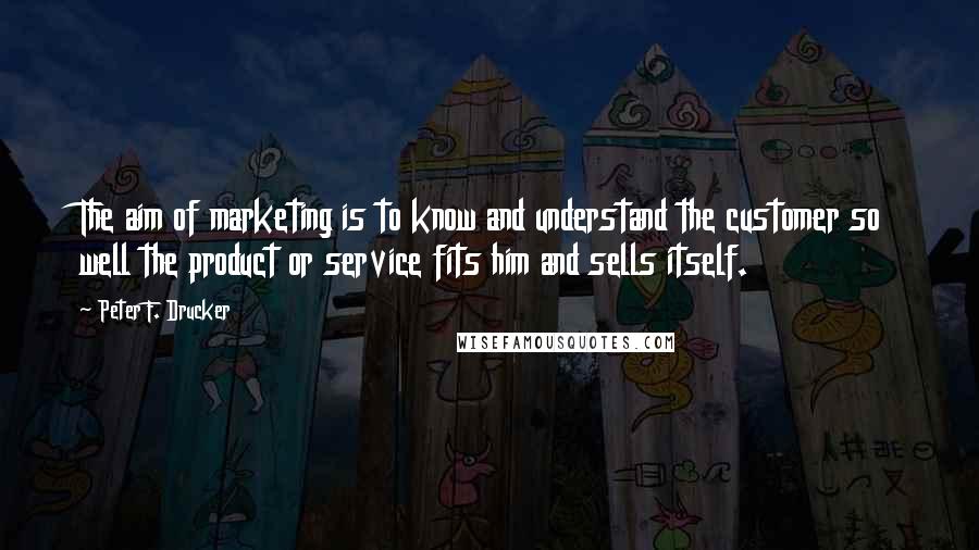 Peter F. Drucker Quotes: The aim of marketing is to know and understand the customer so well the product or service fits him and sells itself.