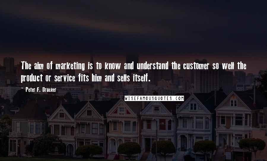 Peter F. Drucker Quotes: The aim of marketing is to know and understand the customer so well the product or service fits him and sells itself.