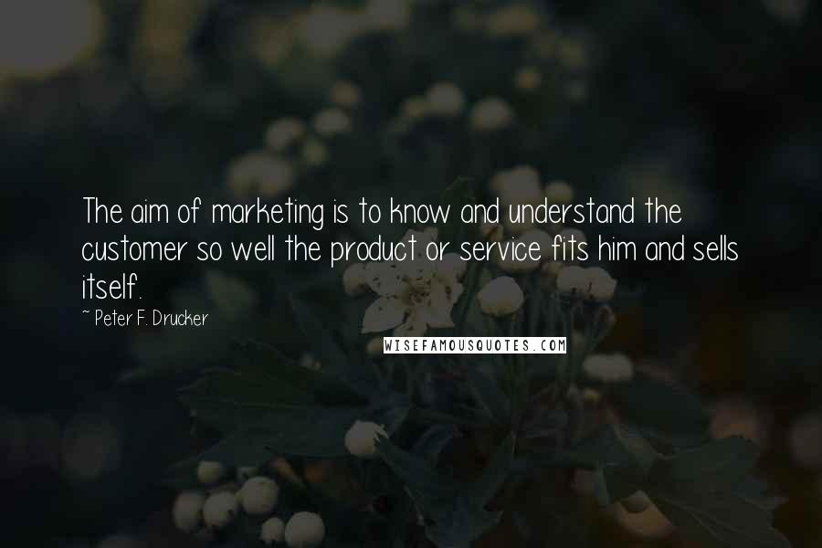 Peter F. Drucker Quotes: The aim of marketing is to know and understand the customer so well the product or service fits him and sells itself.