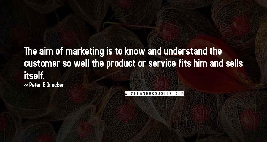 Peter F. Drucker Quotes: The aim of marketing is to know and understand the customer so well the product or service fits him and sells itself.