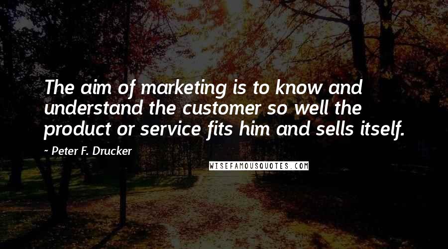 Peter F. Drucker Quotes: The aim of marketing is to know and understand the customer so well the product or service fits him and sells itself.