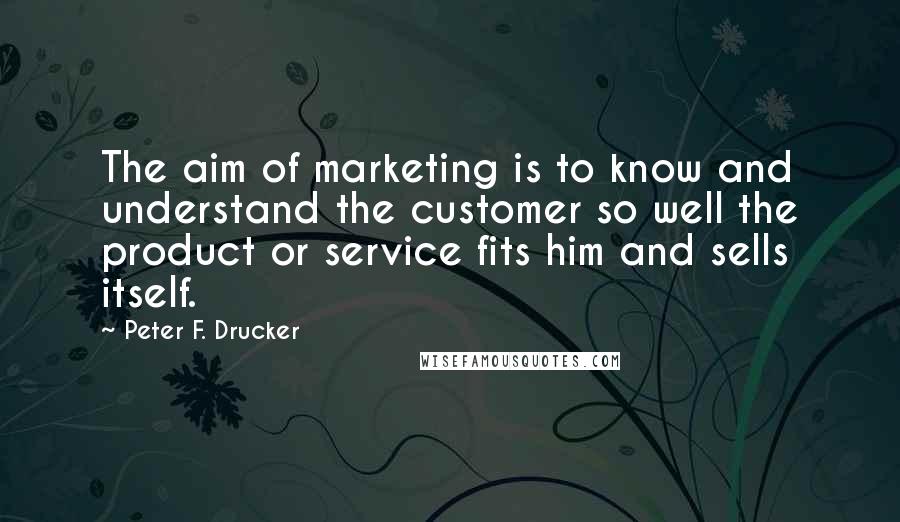 Peter F. Drucker Quotes: The aim of marketing is to know and understand the customer so well the product or service fits him and sells itself.