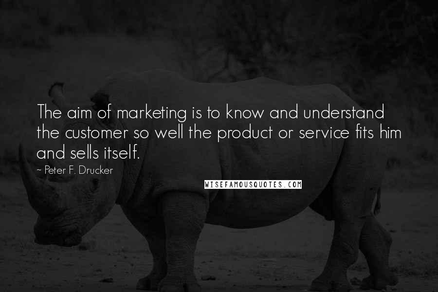 Peter F. Drucker Quotes: The aim of marketing is to know and understand the customer so well the product or service fits him and sells itself.