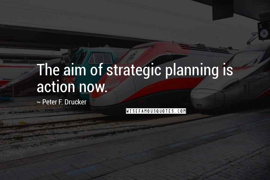 Peter F. Drucker Quotes: The aim of strategic planning is action now.
