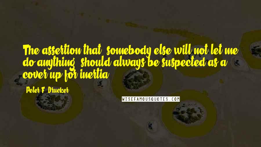 Peter F. Drucker Quotes: The assertion that "somebody else will not let me do anything" should always be suspected as a cover-up for inertia.