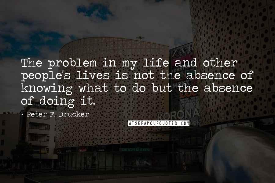 Peter F. Drucker Quotes: The problem in my life and other people's lives is not the absence of knowing what to do but the absence of doing it.