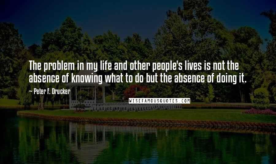 Peter F. Drucker Quotes: The problem in my life and other people's lives is not the absence of knowing what to do but the absence of doing it.