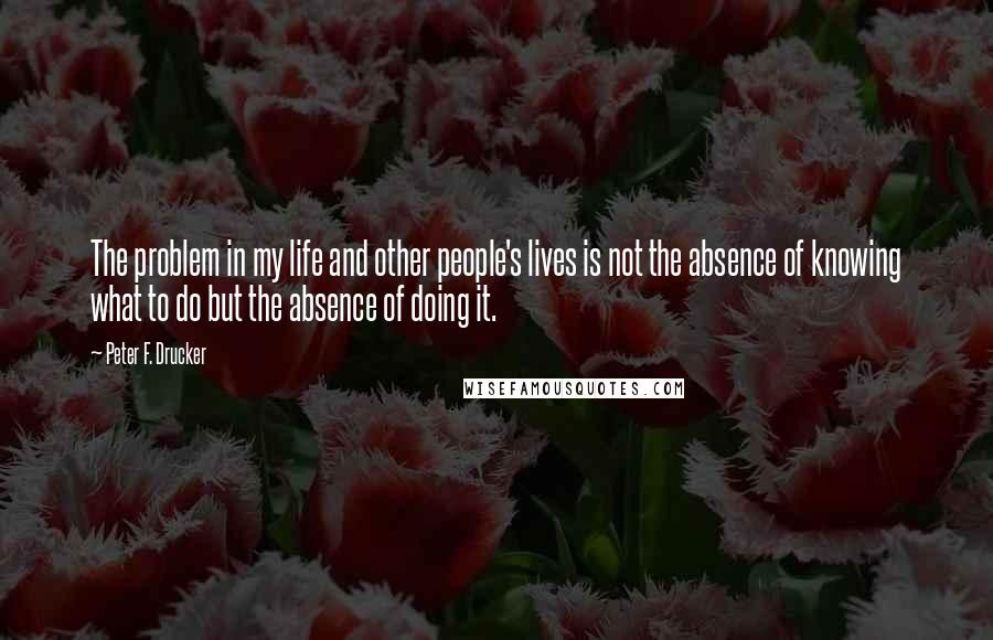 Peter F. Drucker Quotes: The problem in my life and other people's lives is not the absence of knowing what to do but the absence of doing it.