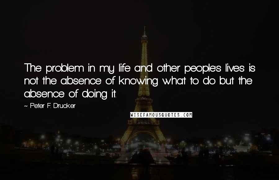 Peter F. Drucker Quotes: The problem in my life and other people's lives is not the absence of knowing what to do but the absence of doing it.