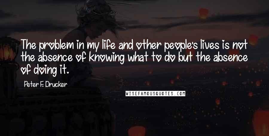 Peter F. Drucker Quotes: The problem in my life and other people's lives is not the absence of knowing what to do but the absence of doing it.