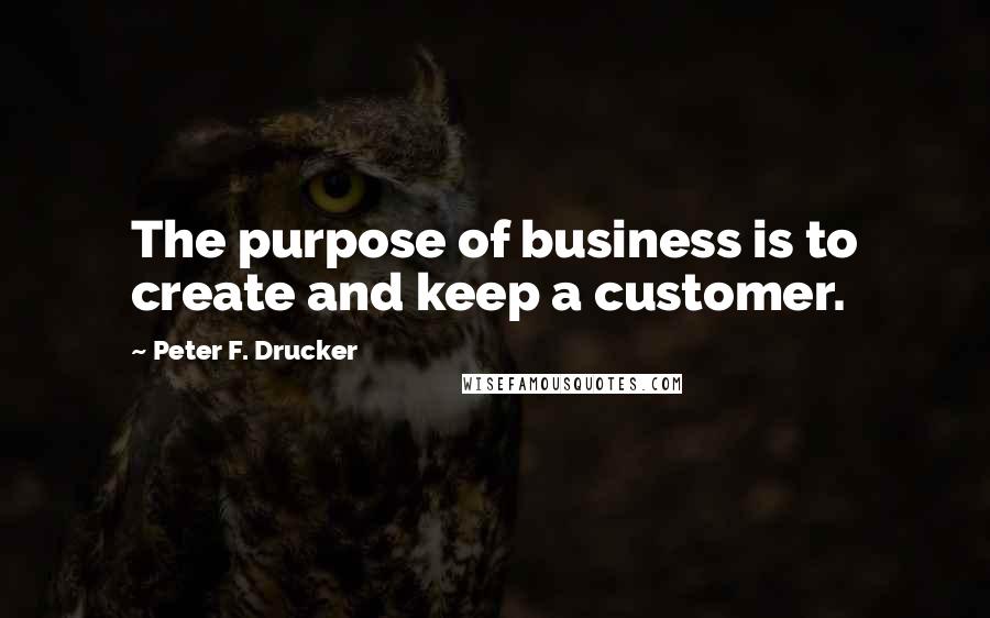 Peter F. Drucker Quotes: The purpose of business is to create and keep a customer.