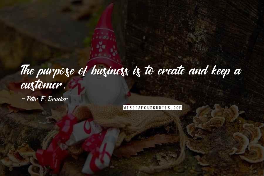 Peter F. Drucker Quotes: The purpose of business is to create and keep a customer.