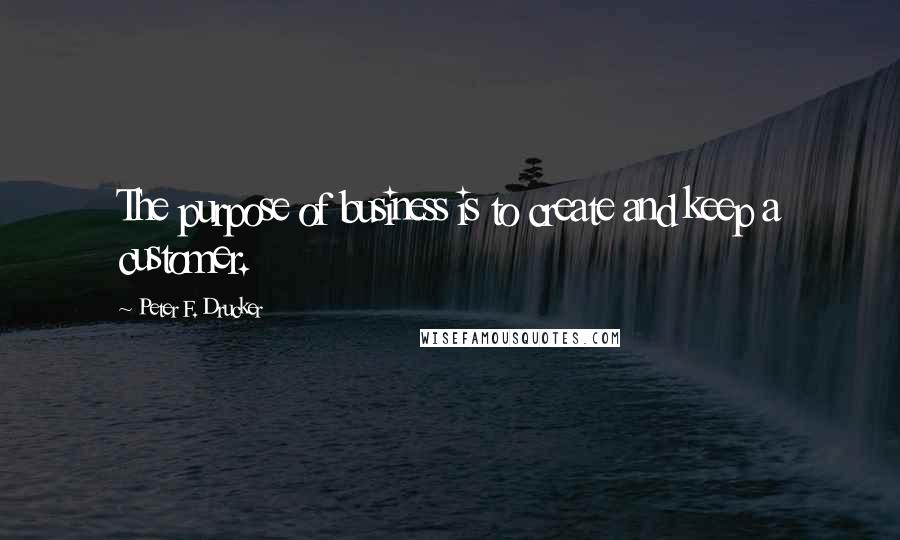 Peter F. Drucker Quotes: The purpose of business is to create and keep a customer.