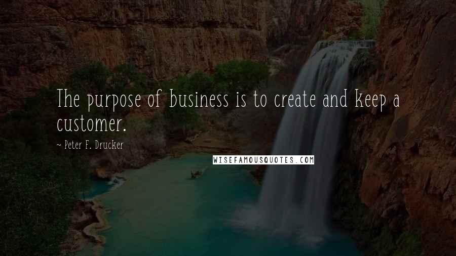 Peter F. Drucker Quotes: The purpose of business is to create and keep a customer.