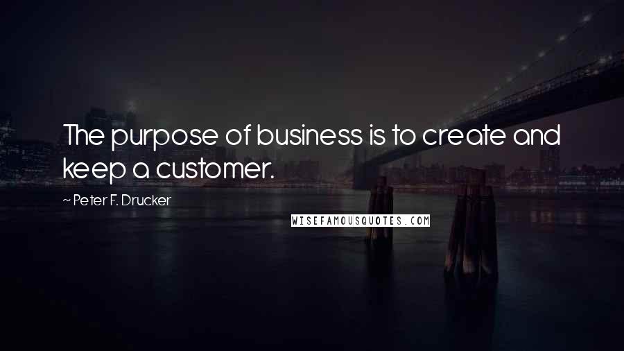 Peter F. Drucker Quotes: The purpose of business is to create and keep a customer.