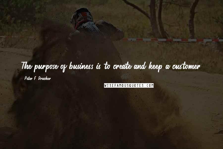 Peter F. Drucker Quotes: The purpose of business is to create and keep a customer.