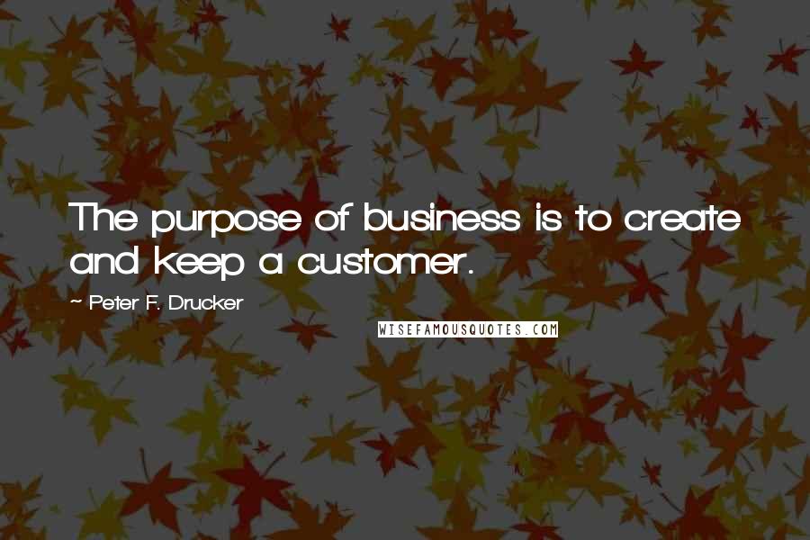 Peter F. Drucker Quotes: The purpose of business is to create and keep a customer.