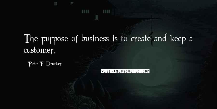 Peter F. Drucker Quotes: The purpose of business is to create and keep a customer.