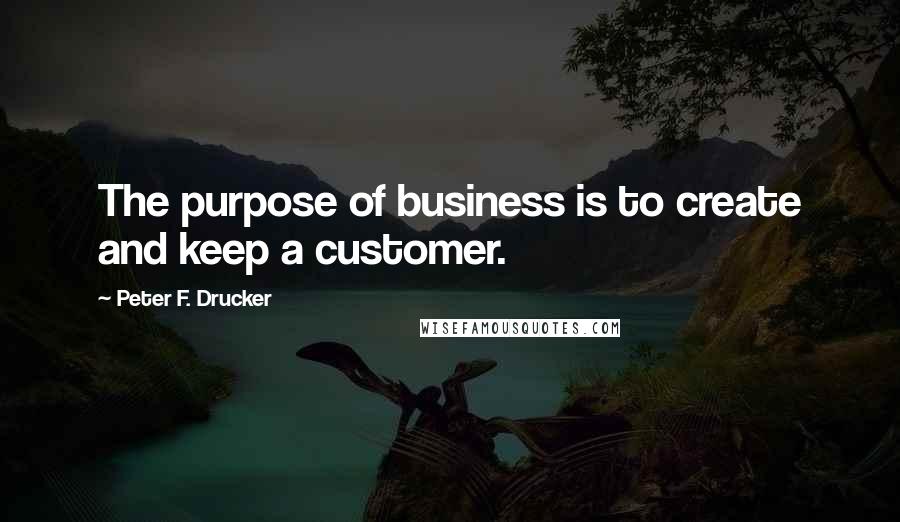 Peter F. Drucker Quotes: The purpose of business is to create and keep a customer.