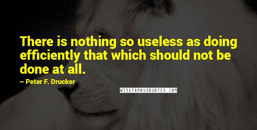 Peter F. Drucker Quotes: There is nothing so useless as doing efficiently that which should not be done at all.