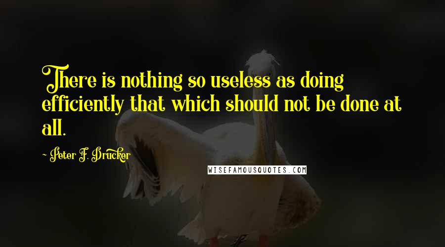 Peter F. Drucker Quotes: There is nothing so useless as doing efficiently that which should not be done at all.