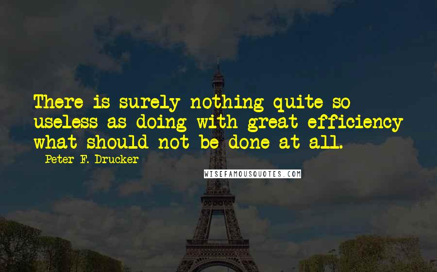 Peter F. Drucker Quotes: There is surely nothing quite so useless as doing with great efficiency what should not be done at all.