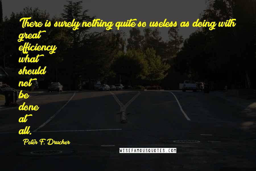 Peter F. Drucker Quotes: There is surely nothing quite so useless as doing with great efficiency what should not be done at all.