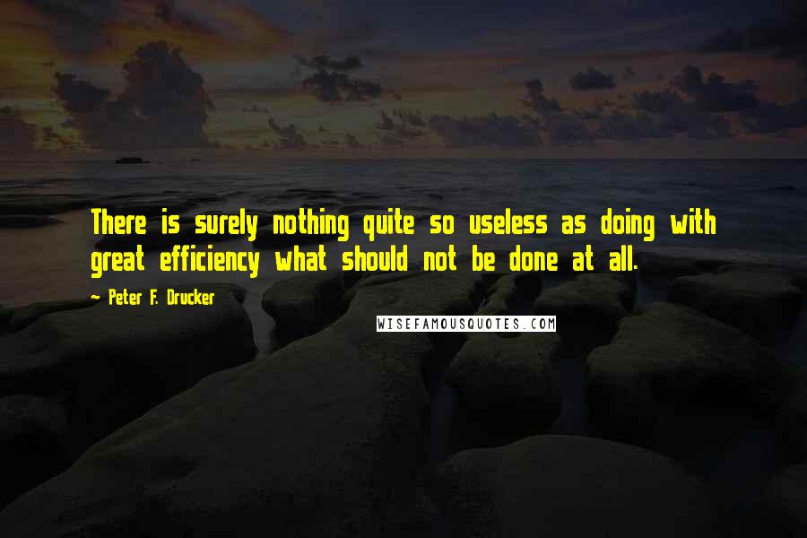 Peter F. Drucker Quotes: There is surely nothing quite so useless as doing with great efficiency what should not be done at all.