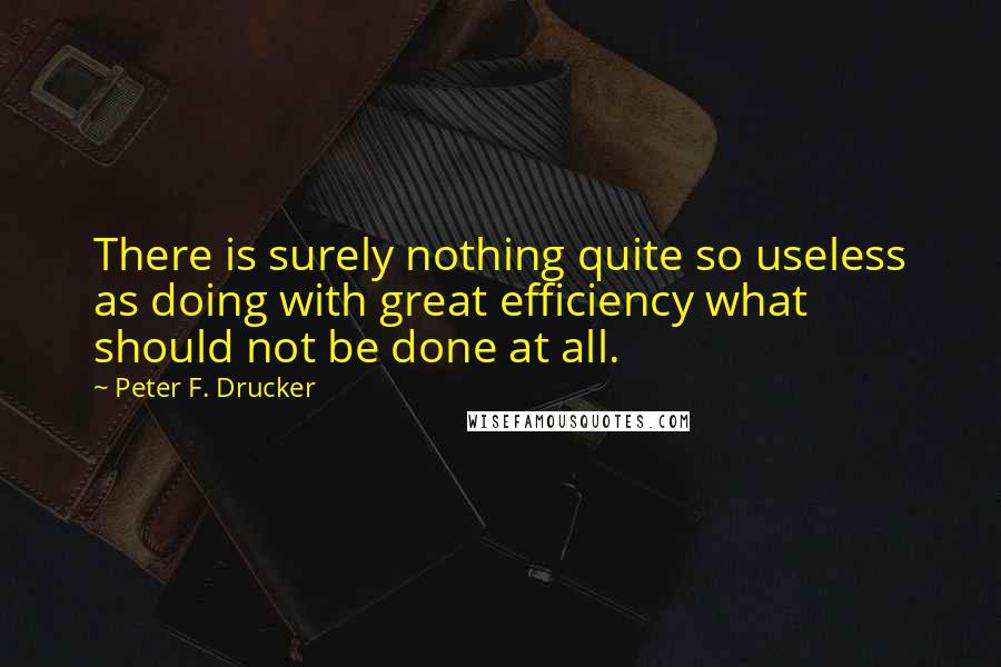 Peter F. Drucker Quotes: There is surely nothing quite so useless as doing with great efficiency what should not be done at all.