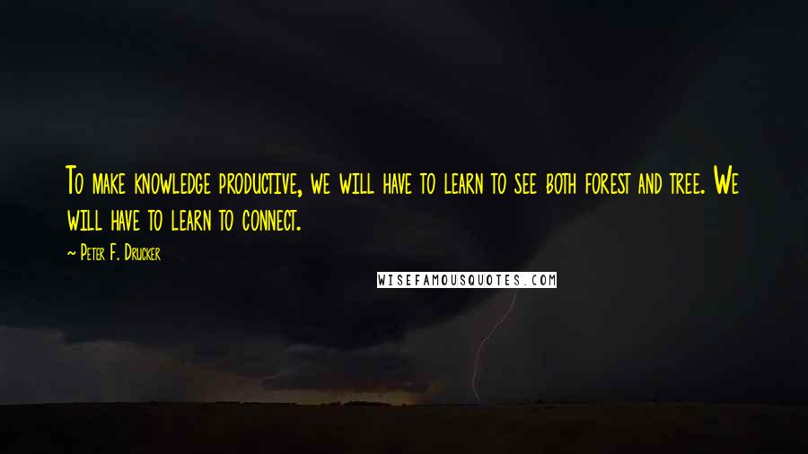 Peter F. Drucker Quotes: To make knowledge productive, we will have to learn to see both forest and tree. We will have to learn to connect.